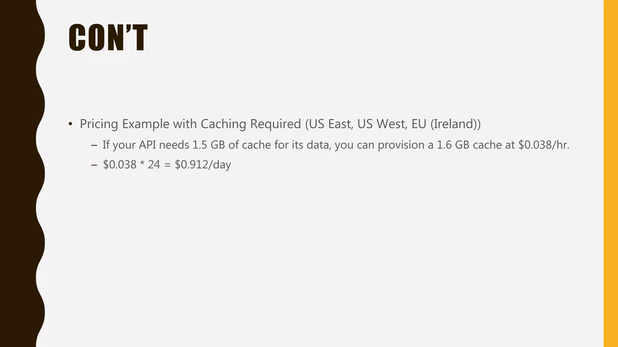 CON’T • Pricing Example with Caching Required (US East, US West, EU (Ireland)) – If your API needs 1.5 GB of cache for its data, you can provision a 1.6 GB cache at $0.038/hr. – $0.038 * 24 = $0.912/day 