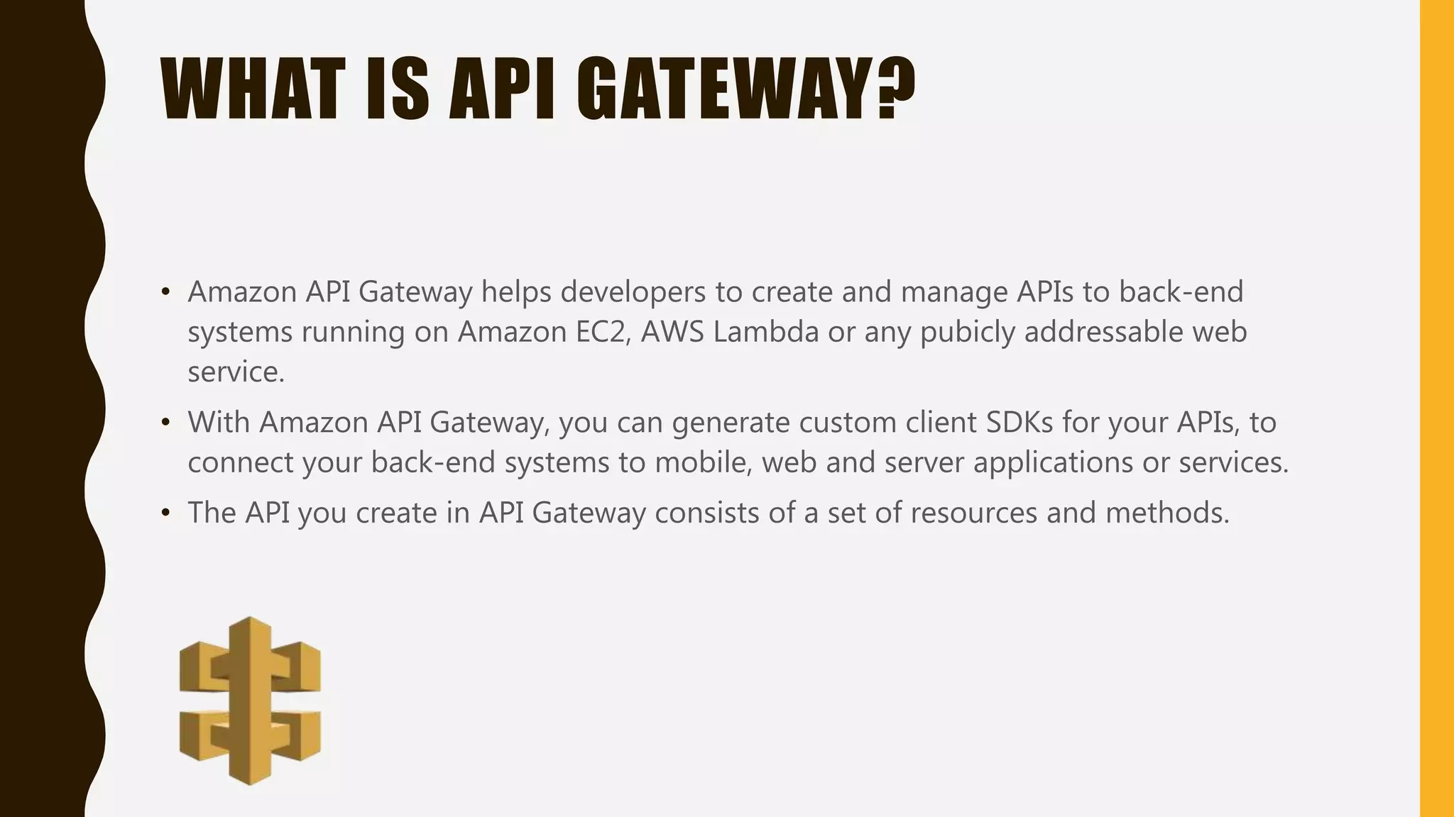 WHAT IS API GATEWAY? • Amazon API Gateway helps developers to create and manage APIs to back-end systems running on Amazon EC2, AWS Lambda or any pubicly addressable web service. • With Amazon API Gateway, you can generate custom client SDKs for your APIs, to connect your back-end systems to mobile, web and server applications or services. • The API you create in API Gateway consists of a set of resources and methods. 