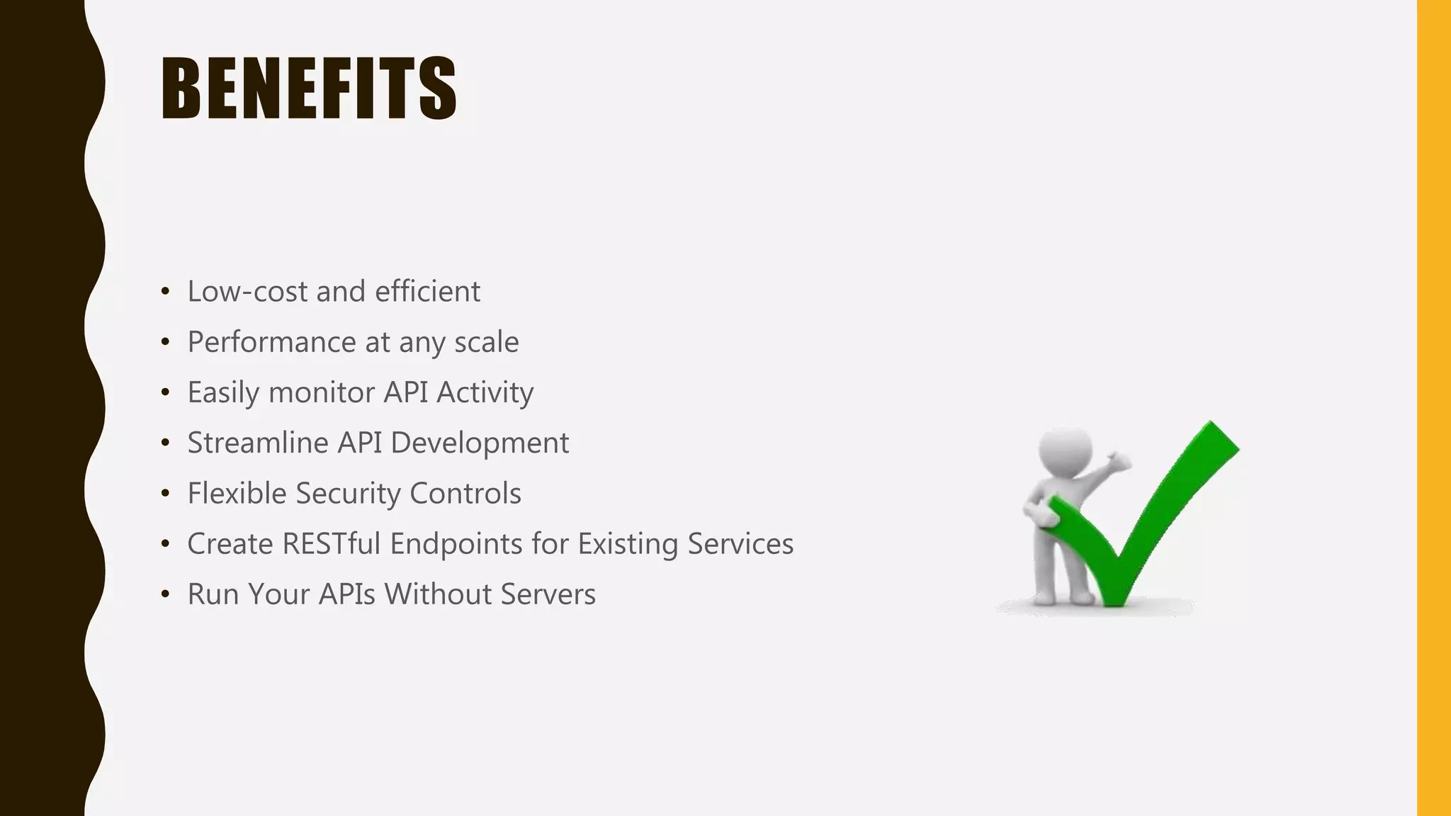 BENEFITS • Low-cost and efficient • Performance at any scale • Easily monitor API Activity • Streamline API Development • Flexible Security Controls • Create RESTful Endpoints for Existing Services • Run Your APIs Without Servers 