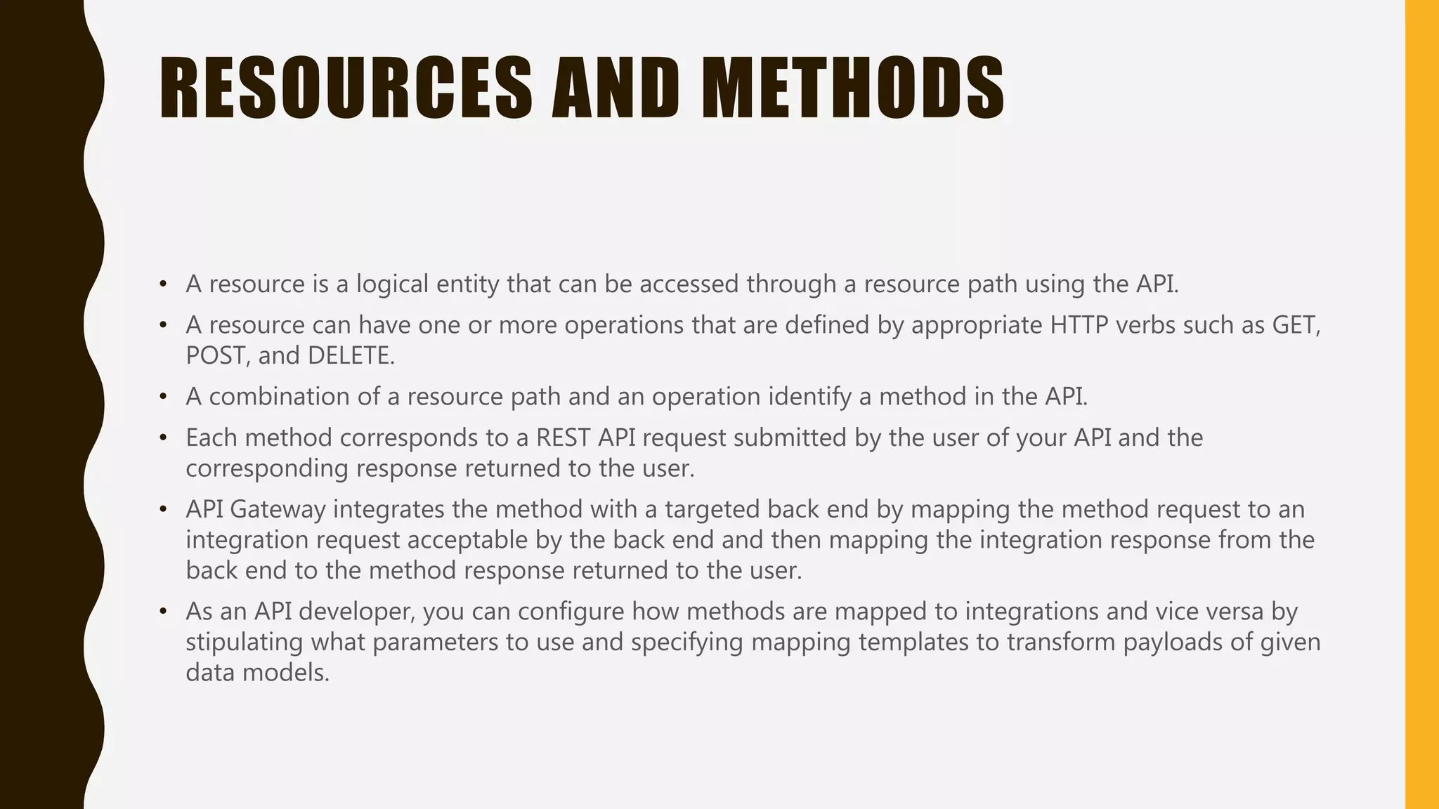 RESOURCES AND METHODS • A resource is a logical entity that can be accessed through a resource path using the API. • A resource can have one or more operations that are defined by appropriate HTTP verbs such as GET, POST, and DELETE. • A combination of a resource path and an operation identify a method in the API. • Each method corresponds to a REST API request submitted by the user of your API and the corresponding response returned to the user. • API Gateway integrates the method with a targeted back end by mapping the method request to an integration request acceptable by the back end and then mapping the integration response from the back end to the method response returned to the user. • As an API developer, you can configure how methods are mapped to integrations and vice versa by stipulating what parameters to use and specifying mapping templates to transform payloads of given data models. 