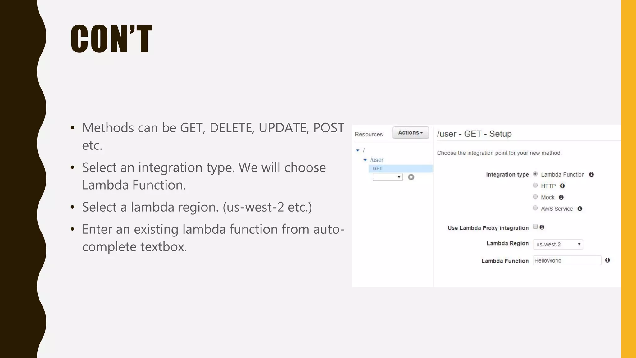 CON’T • Methods can be GET, DELETE, UPDATE, POST etc. • Select an integration type. We will choose Lambda Function. • Select a lambda region. (us-west-2 etc.) • Enter an existing lambda function from auto- complete textbox. 