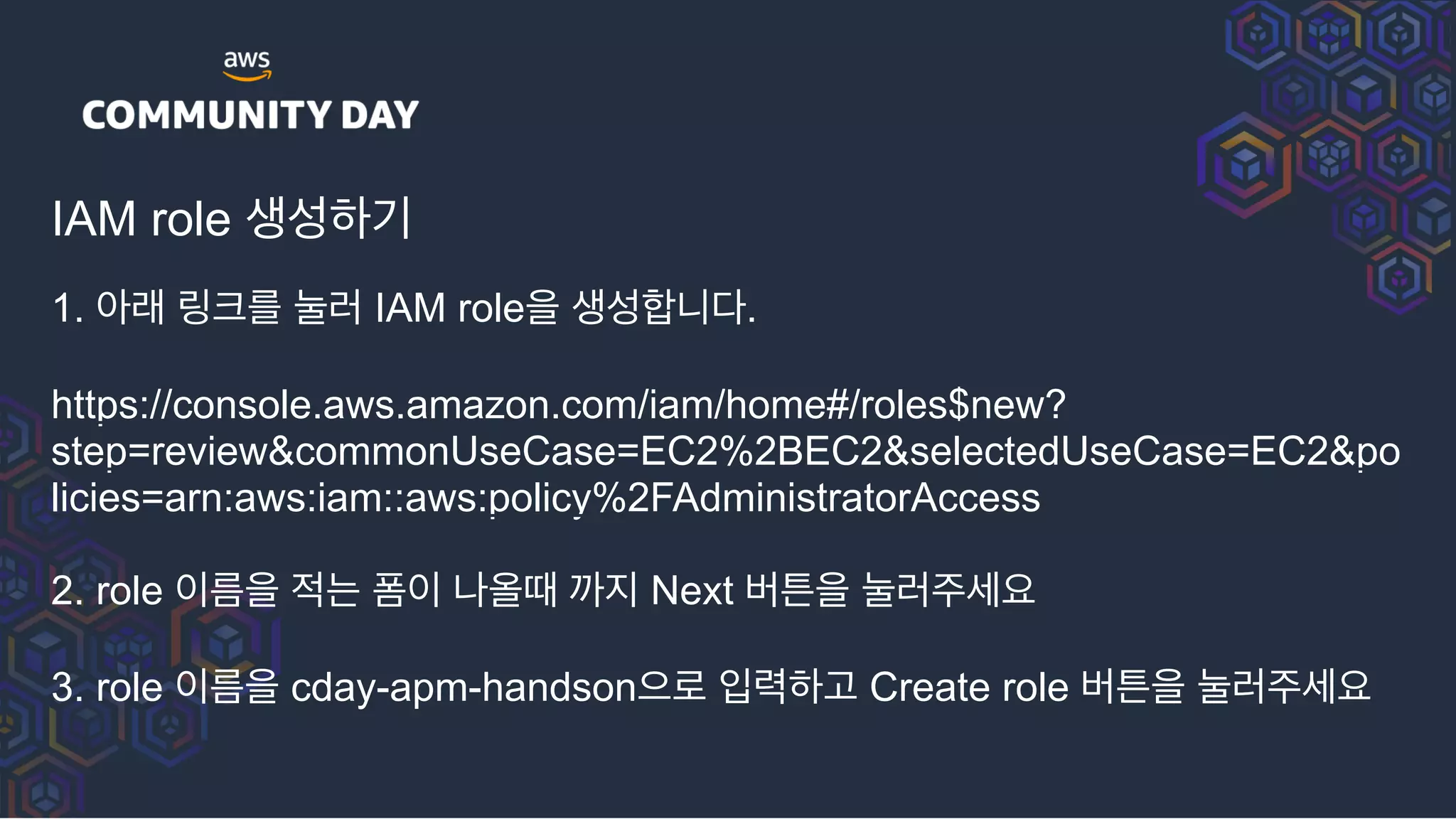 IAM role 생성하기
1. 아래 링크를 눌러 IAM role을 생성합니다.
https://console.aws.amazon.com/iam/home#/roles$new?
step=review&commonUseCase=EC2%2BEC2&selectedUseCase=EC2&po
licies=arn:aws:iam::aws:policy%2FAdministratorAccess
2. role 이름을 적는 폼이 나올때 까지 Next 버튼을 눌러주세요
3. role 이름을 cday-apm-handson으로 입력하고 Create role 버튼을 눌러주세요
 