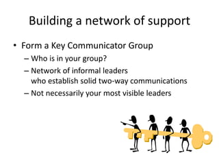 Building a network of support
• Form a Key Communicator Group
– Who is in your group?
– Network of informal leaders
who establish solid two-way communications
– Not necessarily your most visible leaders
 