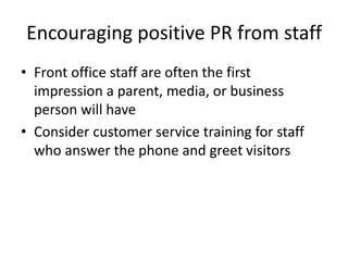 Encouraging positive PR from staff
• Front office staff are often the first
impression a parent, media, or business
person will have
• Consider customer service training for staff
who answer the phone and greet visitors
 
