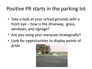 Positive PR starts in the parking lot
• Take a look at your school grounds with a
fresh eye – how is the driveway, grass,
windows, and signage?
• Are you using your marquee strategically?
• Look for opportunities to display points of
pride
 