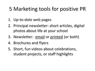 5 Marketing tools for positive PR
1. Up-to-date web pages
2. Principal newsletter: short articles, digital
photos about life at your school
3. Newsletter: email or printed (or both)
4. Brochures and flyers
5. Short, fun videos about celebrations,
student projects, or staff highlights
 