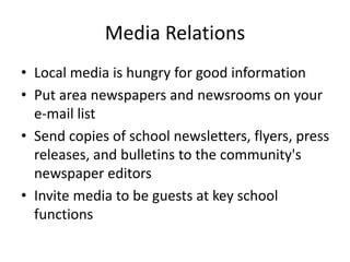 Media Relations
• Local media is hungry for good information
• Put area newspapers and newsrooms on your
e-mail list
• Send copies of school newsletters, flyers, press
releases, and bulletins to the community's
newspaper editors
• Invite media to be guests at key school
functions
 