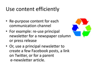 Use content efficiently
• Re-purpose content for each
communication channel
• For example: re-use principal
newsletter for a newspaper column
or press release
• Or, use a principal newsletter to
create a few Facebook posts, a link
on Twitter, or for a parent
e-newsletter article.
 