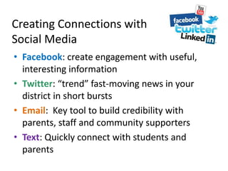 Creating Connections with
Social Media
• Facebook: create engagement with useful,
interesting information
• Twitter: “trend” fast-moving news in your
district in short bursts
• Email: Key tool to build credibility with
parents, staff and community supporters
• Text: Quickly connect with students and
parents
 