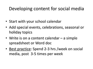 Developing content for social media
• Start with your school calendar
• Add special events, celebrations, seasonal or
holiday topics
• Write is on a content calendar – a simple
spreadsheet or Word doc
• Best practice: Spend 2-3 hrs /week on social
media, post 3-5 times per week
 