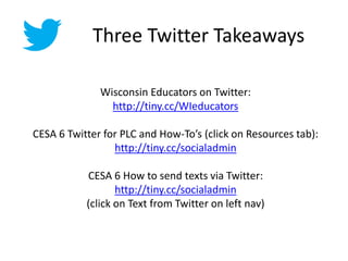 Three Twitter Takeaways
Wisconsin Educators on Twitter:
http://tiny.cc/WIeducators
CESA 6 Twitter for PLC and How-To’s (click on Resources tab):
http://tiny.cc/socialadmin
CESA 6 How to send texts via Twitter:
http://tiny.cc/socialadmin
(click on Text from Twitter on left nav)
 