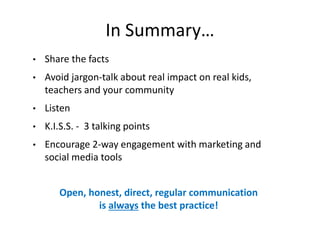 In Summary…
• Share the facts
• Avoid jargon-talk about real impact on real kids,
teachers and your community
• Listen
• K.I.S.S. - 3 talking points
• Encourage 2-way engagement with marketing and
social media tools
Open, honest, direct, regular communication
is always the best practice!
 