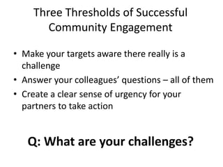 Three Thresholds of Successful
Community Engagement
• Make your targets aware there really is a
challenge
• Answer your colleagues’ questions – all of them
• Create a clear sense of urgency for your
partners to take action
Q: What are your challenges?
 