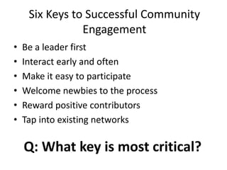 Six Keys to Successful Community
Engagement
• Be a leader first
• Interact early and often
• Make it easy to participate
• Welcome newbies to the process
• Reward positive contributors
• Tap into existing networks
Q: What key is most critical?
 