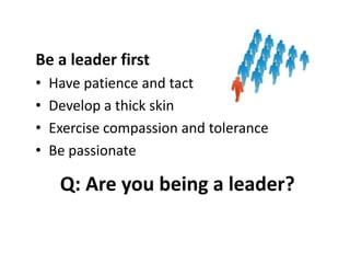 Be a leader first
• Have patience and tact
• Develop a thick skin
• Exercise compassion and tolerance
• Be passionate
Q: Are you being a leader?
 