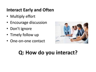 Q: How do you interact?
Interact Early and Often
• Multiply effort
• Encourage discussion
• Don’t ignore
• Timely follow up
• One-on-one contact
 
