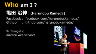 Who am I ?
亀田 治伸 （Harunobu Kameda)
Facebook : facebook.com/harunobu.kameda/
Github : github.com/harunobukameda/
Sr. Evangelist
Amazon Web Services
 