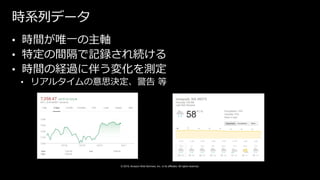© 2019, Amazon Web Services, Inc. or its affiliates. All rights reserved.
時系列データ
• 時間が唯一の主軸
• 特定の間隔で記録され続ける
• 時間の経過に伴う変化を測定
• リアルタイムの意思決定、警告 等
 