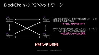 © 2019, Amazon Web Services, Inc. or its affiliates. All rights reserved.
BlockChain の P2Pネットワーク
攻撃者は複数のノードを一度に攻撃しデータを
書き換える必要がある
→不可能。高セキュリティ
DNSやCDN(のEdge）と同じように、すべての
ノードが一度に停止することはない
→ゼロダウンタイムの実現
ビザンチン耐性
 