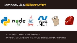 Lambdaによる言語の使い分け
アクセスがまばら： Python, Node.js（初動が早い）
常時アクセス、ないしは大量のCPU: Java, .NET, Go (初回実行コストが重たいが動作は高速）
 