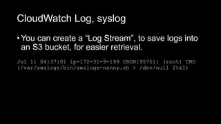 CloudWatch Log, syslog
Jul 11 04:37:01 ip-172-31-9-199 CRON[9575]: (root) CMD
(/var/awslogs/bin/awslogs-nanny.sh > /dev/null 2>&1)
• You can create a “Log Stream”, to save logs into
an S3 bucket, for easier retrieval.
 