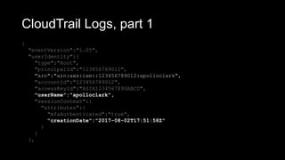 CloudTrail Logs, part 1
{
"eventVersion":"1.05",
"userIdentity":{
"type":"Root",
"principalId":"123456789012",
"arn":"arn:aws:iam::123456789012:apolloclark",
"accountId":"123456789012",
"accessKeyId":"ASIA1234567890ABCD",
"userName":"apolloclark",
"sessionContext":{
"attributes":{
"mfaAuthenticated":"true",
"creationDate":"2017-08-02T17:51:58Z"
}
}
},
 