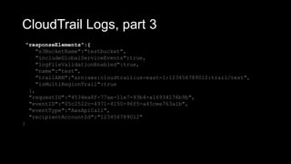 CloudTrail Logs, part 3
"responseElements":{
"s3BucketName":"testbucket",
"includeGlobalServiceEvents":true,
"logFileValidationEnabled":true,
"name":"test",
"trailARN":"arn:aws:cloudtrail:us-east-1:123456789012:trail/test",
"isMultiRegionTrail":true
},
"requestID":"4534ea8f-77ae-11e7-93b4-a16934176b9b",
"eventID":"05c2522c-4971-4150-96f5-a45cee763a1b",
"eventType":"AwsApiCall",
"recipientAccountId":"123456789012"
}
 