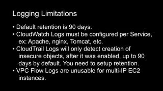 Logging Limitations
• Default retention is 90 days.
• CloudWatch Logs must be configured per Service,
ex: Apache, nginx, Tomcat, etc.
• CloudTrail Logs will only detect creation of
insecure objects, after it was enabled, up to 90
days by default. You need to setup retention.
• VPC Flow Logs are unusable for multi-IP EC2
instances.
 