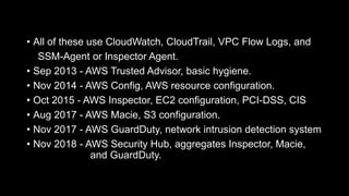 • All of these use CloudWatch, CloudTrail, VPC Flow Logs, and
SSM-Agent or Inspector Agent.
• Sep 2013 - AWS Trusted Advisor, basic hygiene.
• Nov 2014 - AWS Config, AWS resource configuration.
• Oct 2015 - AWS Inspector, EC2 configuration, PCI-DSS, CIS
• Aug 2017 - AWS Macie, S3 configuration.
• Nov 2017 - AWS GuardDuty, network intrusion detection system
• Nov 2018 - AWS Security Hub, aggregates Inspector, Macie,
and GuardDuty.
 