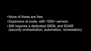 • None of these are free.
• Expensive at scale, with 1000+ servers.
• Still requires a dedicated SIEM, and SOAR
(security orchestration, automation, remediation)
 