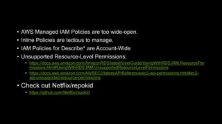 • AWS Managed IAM Policies are too wide-open.
• Inline Policies are tedious to manage.
• IAM Policies for Describe* are Account-Wide
• Unsupported Resource-Level Permissions:
• https://docs.aws.amazon.com/AmazonRDS/latest/UserGuide/UsingWithRDS.IAM.ResourcePer
missions.html#UsingWithRDS.IAM.UnsupportedResourceLevelPermissions
• https://docs.aws.amazon.com/AWSEC2/latest/APIReference/ec2-api-permissions.html#ec2-
api-unsupported-resource-permissions
• Check out Netflix/repokid
• https://github.com/Netflix/repokid
 