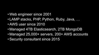 • Web engineer since 2001
• LAMP stacks, PHP, Python, Ruby, Java, …
• AWS user since 2010
• Managed 4TB Elasticsearch, 2TB MongoDB
• Managed 25,000+ servers, 200+ AWS accounts
• Security consultant since 2015
 