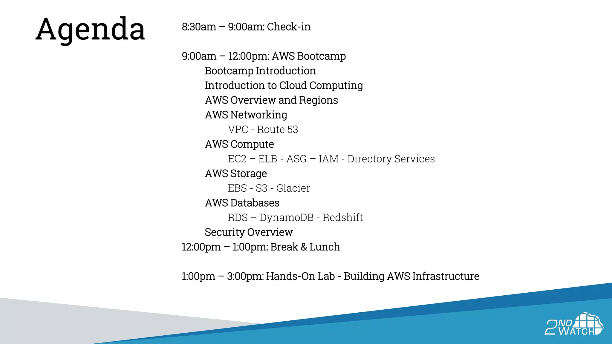 Agenda 8:30am – 9:00am: Check-in
9:00am – 12:00pm: AWS Bootcamp
Bootcamp Introduction
Introduction to Cloud Computing
AWS Overview and Regions
AWS Networking
VPC - Route 53
AWS Compute
EC2 – ELB - ASG – IAM - Directory Services
AWS Storage
EBS - S3 - Glacier
AWS Databases
RDS – DynamoDB - Redshift
Security Overview
12:00pm – 1:00pm: Break & Lunch
1:00pm – 3:00pm: Hands-On Lab - Building AWS Infrastructure
 