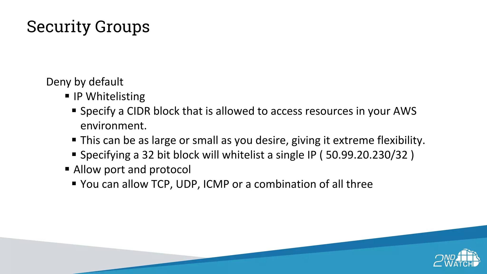 Security Groups
Deny by default
 IP Whitelisting
 Specify a CIDR block that is allowed to access resources in your AWS
environment.
 This can be as large or small as you desire, giving it extreme flexibility.
 Specifying a 32 bit block will whitelist a single IP ( 50.99.20.230/32 )
 Allow port and protocol
 You can allow TCP, UDP, ICMP or a combination of all three
 