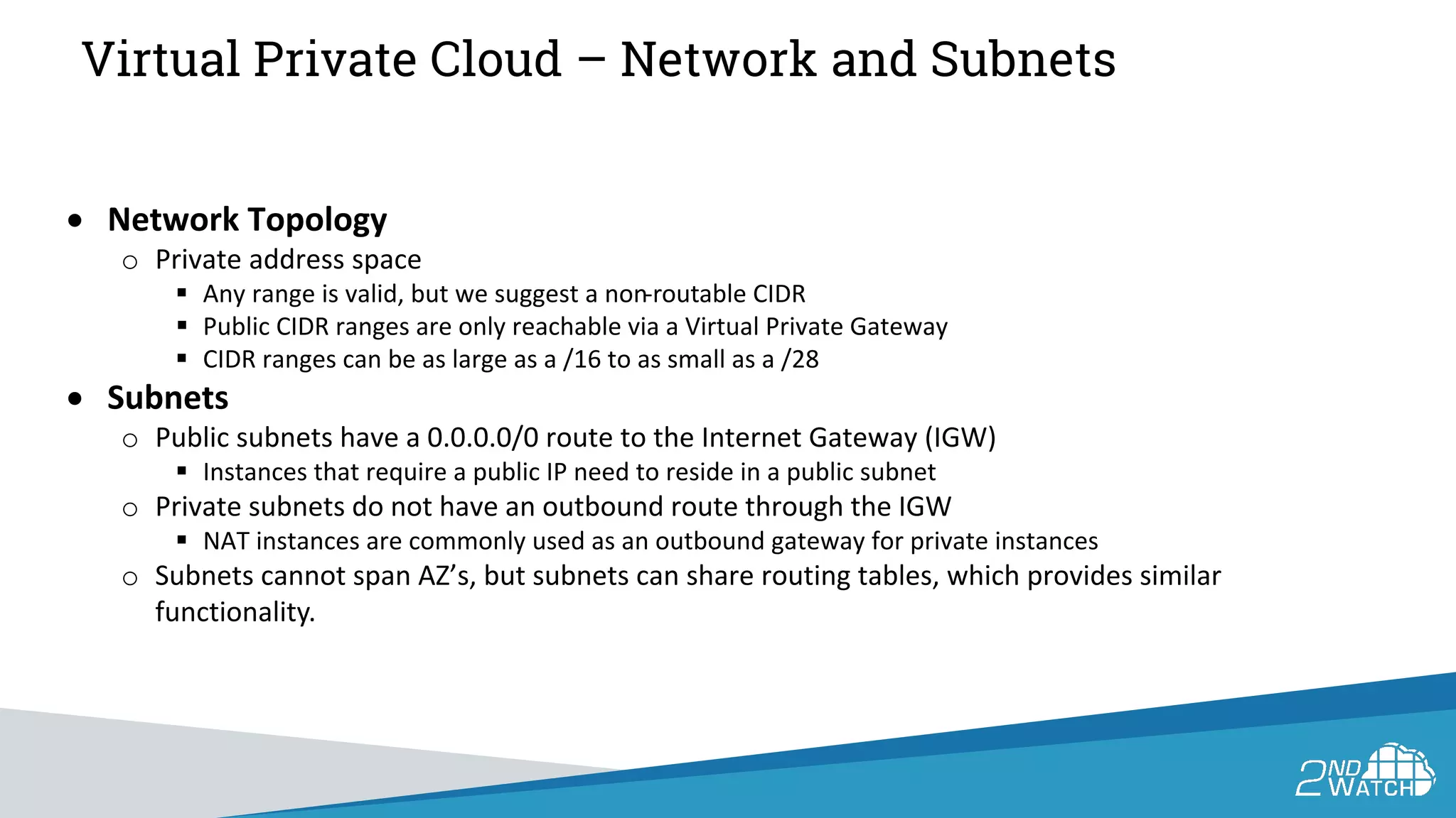 Virtual Private Cloud – Network and Subnets
• Network Topology
o Private address space
 Any range is valid, but we suggest a non-routable CIDR
 Public CIDR ranges are only reachable via a Virtual Private Gateway
 CIDR ranges can be as large as a /16 to as small as a /28
• Subnets
o Public subnets have a 0.0.0.0/0 route to the Internet Gateway (IGW)
 Instances that require a public IP need to reside in a public subnet
o Private subnets do not have an outbound route through the IGW
 NAT instances are commonly used as an outbound gateway for private instances
o Subnets cannot span AZ’s, but subnets can share routing tables, which provides similar
functionality.
 