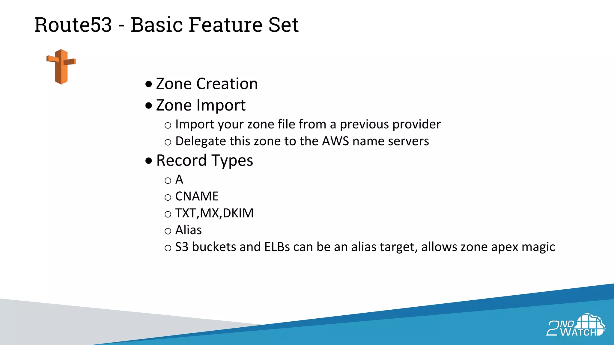 Route53 - Basic Feature Set
• Zone Creation
• Zone Import
o Import your zone file from a previous provider
o Delegate this zone to the AWS name servers
• Record Types
o A
o CNAME
o TXT,MX,DKIM
o Alias
o S3 buckets and ELBs can be an alias target, allows zone apex magic
 