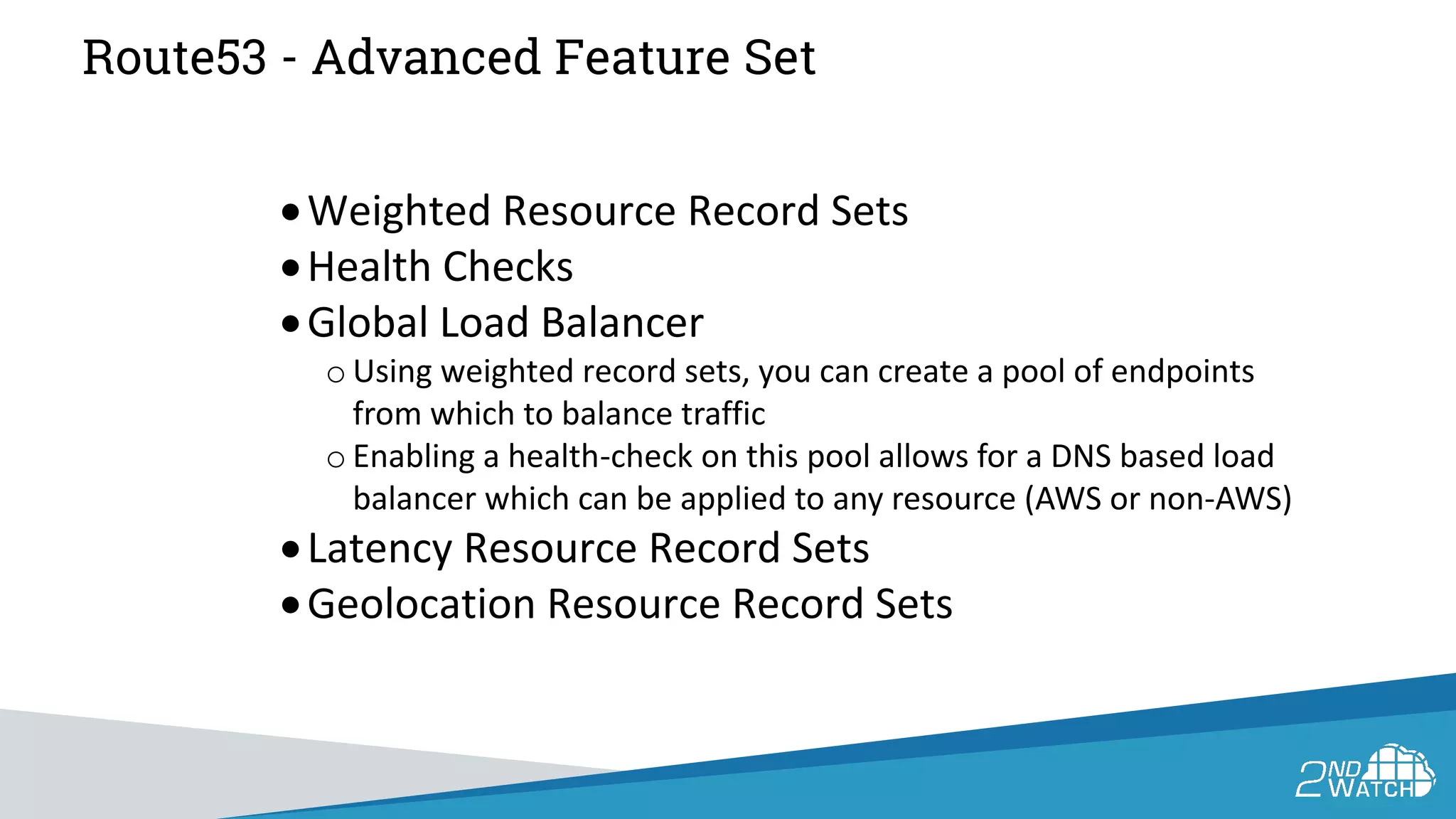 Route53 - Advanced Feature Set
•Weighted Resource Record Sets
•Health Checks
•Global Load Balancer
o Using weighted record sets, you can create a pool of endpoints
from which to balance traffic
o Enabling a health-check on this pool allows for a DNS based load
balancer which can be applied to any resource (AWS or non-AWS)
•Latency Resource Record Sets
•Geolocation Resource Record Sets
 