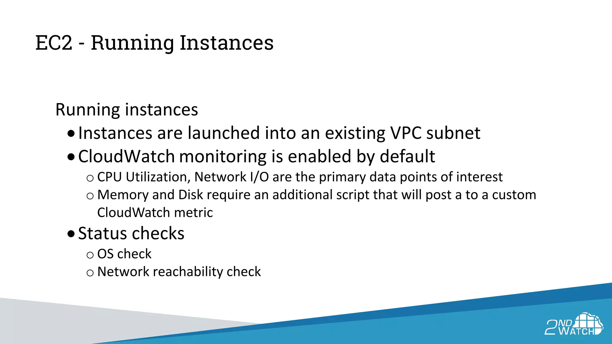 EC2 - Running Instances
Running instances
•Instances are launched into an existing VPC subnet
•CloudWatch monitoring is enabled by default
o CPU Utilization, Network I/O are the primary data points of interest
o Memory and Disk require an additional script that will post a to a custom
CloudWatch metric
•Status checks
o OS check
o Network reachability check
 
