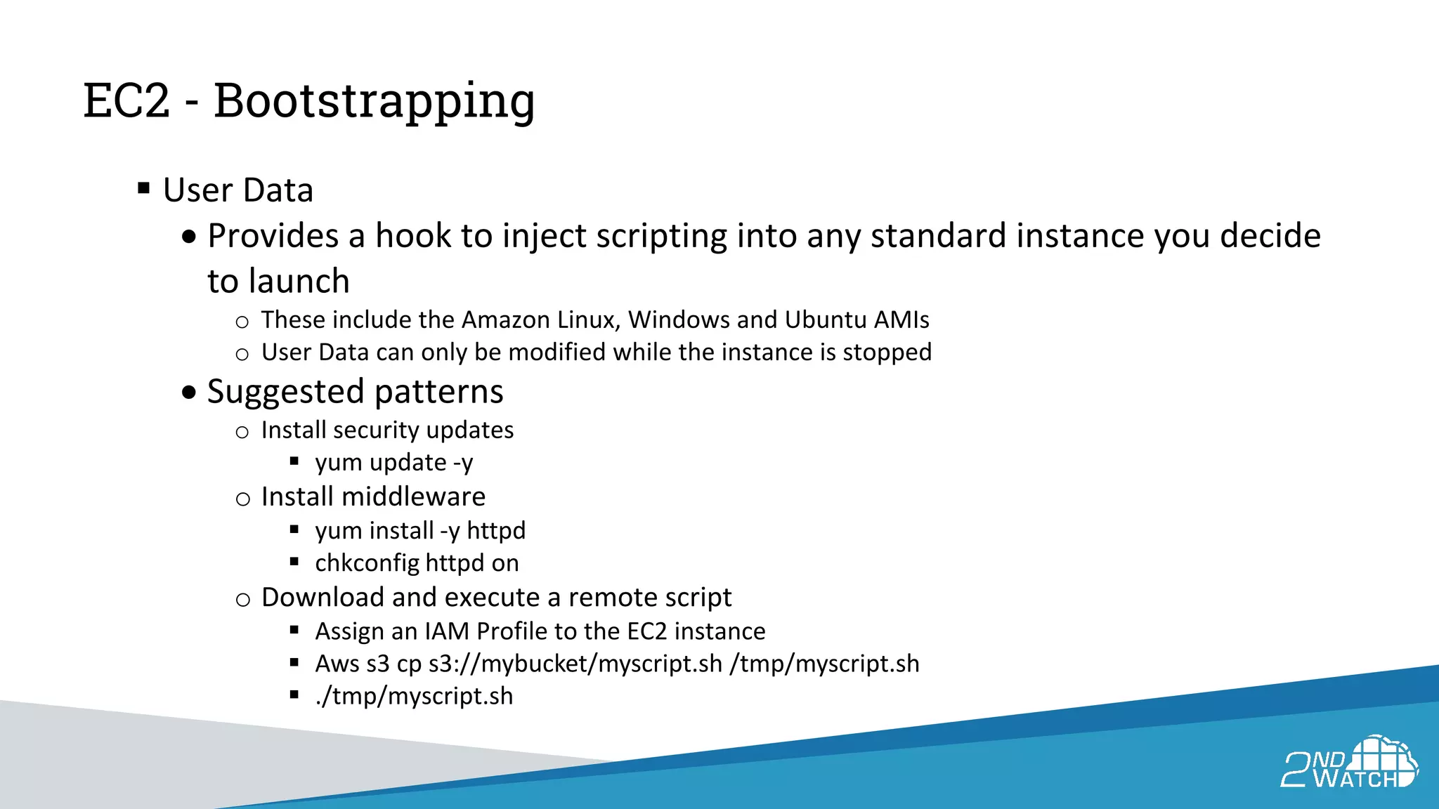 EC2 - Bootstrapping
 User Data
• Provides a hook to inject scripting into any standard instance you decide
to launch
o These include the Amazon Linux, Windows and Ubuntu AMIs
o User Data can only be modified while the instance is stopped
• Suggested patterns
o Install security updates
 yum update -y
o Install middleware
 yum install -y httpd
 chkconfig httpd on
o Download and execute a remote script
 Assign an IAM Profile to the EC2 instance
 Aws s3 cp s3://mybucket/myscript.sh /tmp/myscript.sh
 ./tmp/myscript.sh
 