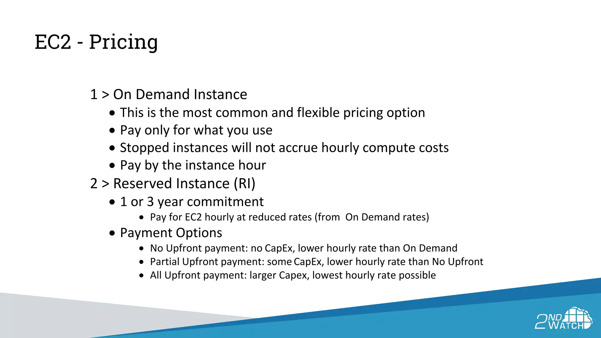 EC2 - Pricing
1 > On Demand Instance
• This is the most common and flexible pricing option
• Pay only for what you use
• Stopped instances will not accrue hourly compute costs
• Pay by the instance hour
2 > Reserved Instance (RI)
• 1 or 3 year commitment
• Pay for EC2 hourly at reduced rates (from On Demand rates)
• Payment Options
• No Upfront payment: no CapEx, lower hourly rate than On Demand
• Partial Upfront payment: someCapEx, lower hourly rate than No Upfront
• All Upfront payment: larger Capex, lowest hourly rate possible
 