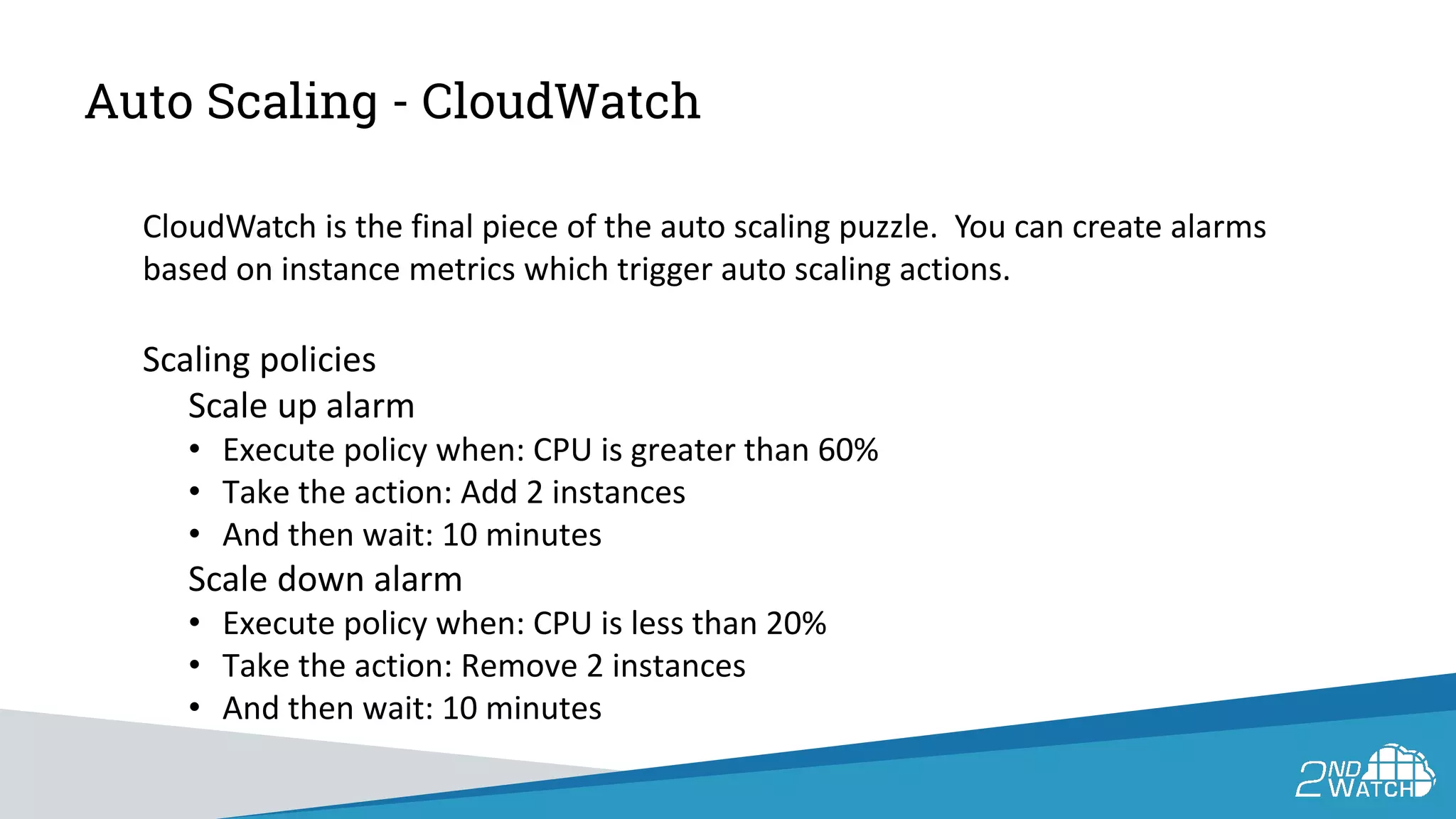 Auto Scaling - CloudWatch
CloudWatch is the final piece of the auto scaling puzzle. You can create alarms
based on instance metrics which trigger auto scaling actions.
Scaling policies
Scale up alarm
• Execute policy when: CPU is greater than 60%
• Take the action: Add 2 instances
• And then wait: 10 minutes
Scale down alarm
• Execute policy when: CPU is less than 20%
• Take the action: Remove 2 instances
• And then wait: 10 minutes
 