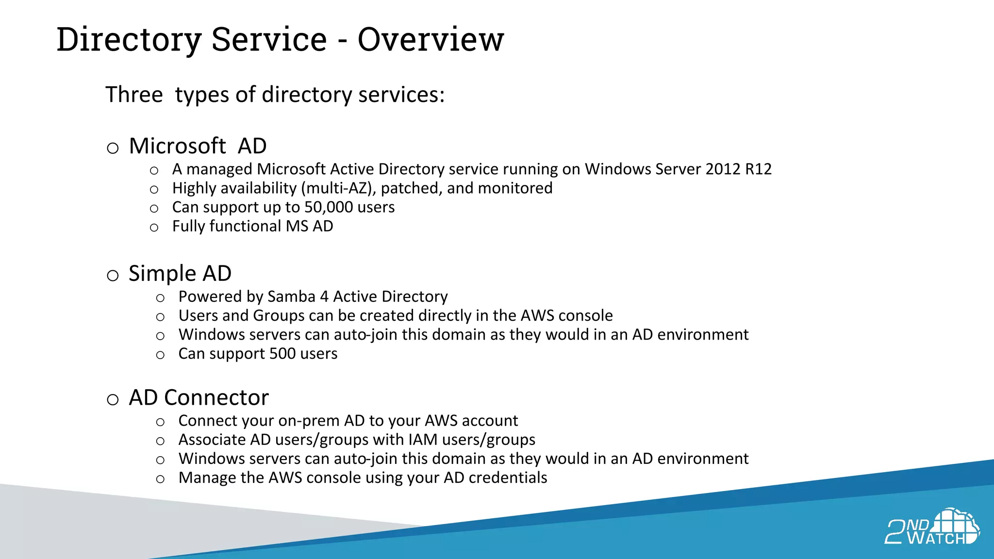 Directory Service - Overview
Three types of directory services:
o Microsoft AD
o A managed Microsoft Active Directory service running on Windows Server 2012 R12
o Highly availability (multi-AZ), patched, and monitored
o Can support up to 50,000 users
o Fully functional MS AD
o Simple AD
o Powered by Samba 4 Active Directory
o Users and Groups can be created directly in the AWS console
o Windows servers can auto-join this domain as they would in an AD environment
o Can support 500 users
o AD Connector
o Connect your on-prem AD to your AWS account
o Associate AD users/groups with IAM users/groups
o Windows servers can auto-join this domain as they would in an AD environment
o Manage the AWS console using your AD credentials
 