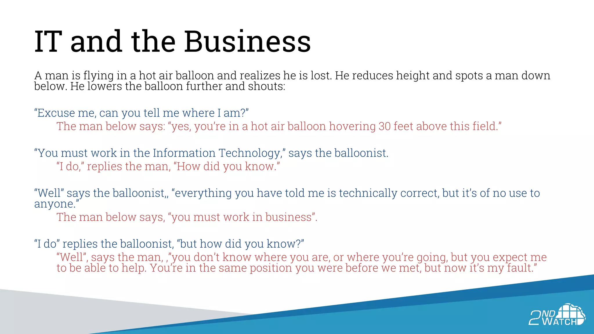 IT and the Business
A man is flying in a hot air balloon and realizes he is lost. He reduces height and spots a man down
below. He lowers the balloon further and shouts:
“Excuse me, can you tell me where I am?”
The man below says: “yes, you’re in a hot air balloon hovering 30 feet above this field.”
“You must work in the Information Technology,” says the balloonist.
“I do,” replies the man, “How did you know.”
“Well” says the balloonist,, “everything you have told me is technically correct, but it’s of no use to
anyone.”
The man below says, “you must work in business”.
“I do” replies the balloonist, “but how did you know?”
“Well”, says the man, ,”you don’t know where you are, or where you’re going, but you expect me
to be able to help. You’re in the same position you were before we met, but now it’s my fault.”
 