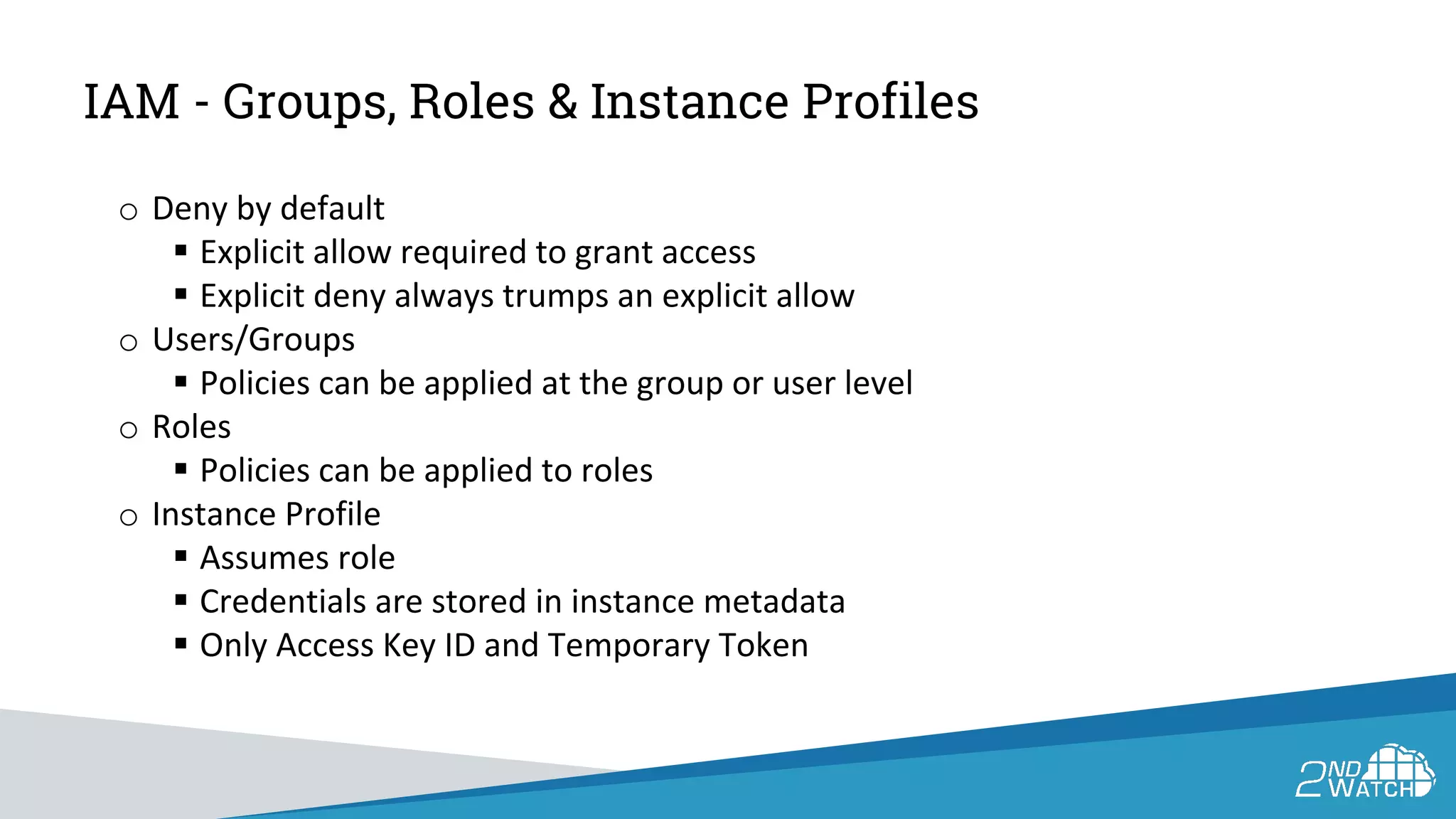 IAM - Groups, Roles & Instance Profiles
o Deny by default
 Explicit allow required to grant access
 Explicit deny always trumps an explicit allow
o Users/Groups
 Policies can be applied at the group or user level
o Roles
 Policies can be applied to roles
o Instance Profile
 Assumes role
 Credentials are stored in instance metadata
 Only Access Key ID and Temporary Token
 