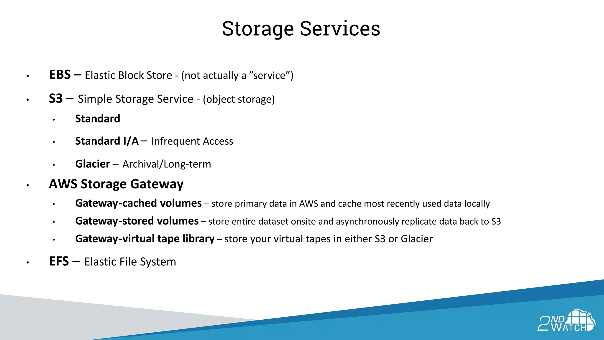 Storage Services
• EBS – Elastic Block Store - (not actually a ”service”)
• S3 – Simple Storage Service - (object storage)
• Standard
• Standard I/A – Infrequent Access
• Glacier – Archival/Long-term
• AWS Storage Gateway
• Gateway-cached volumes – store primary data in AWS and cache most recently used data locally
• Gateway-stored volumes – store entire dataset onsite and asynchronously replicate data back to S3
• Gateway-virtual tape library – store your virtual tapes in either S3 or Glacier
• EFS – Elastic File System
 