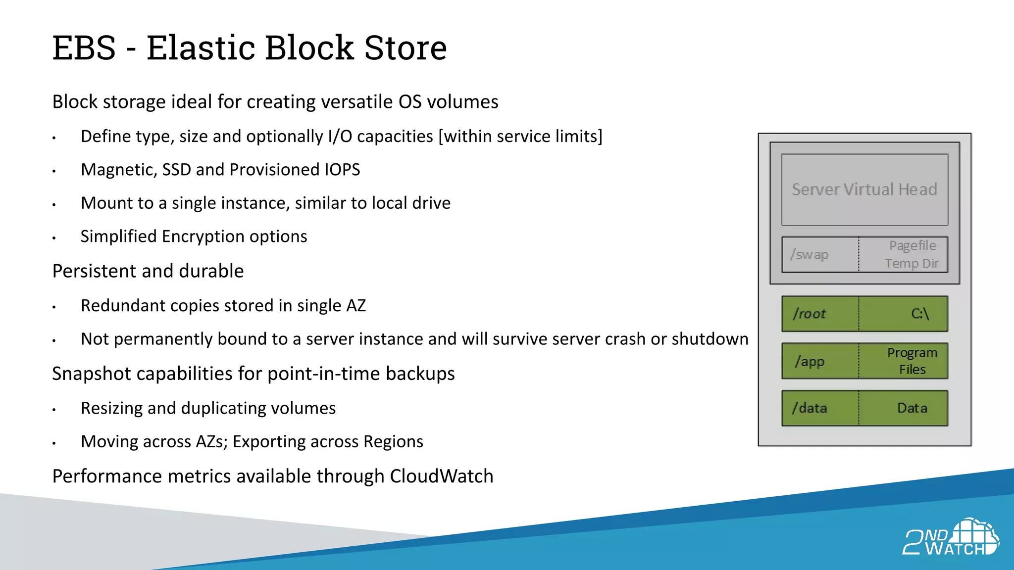 EBS - Elastic Block Store
Block storage ideal for creating versatile OS volumes
• Define type, size and optionally I/O capacities [within service limits]
• Magnetic, SSD and Provisioned IOPS
• Mount to a single instance, similar to local drive
• Simplified Encryption options
Persistent and durable
• Redundant copies stored in single AZ
• Not permanently bound to a server instance and will survive server crash or shutdown
Snapshot capabilities for point-in-time backups
• Resizing and duplicating volumes
• Moving across AZs; Exporting across Regions
Performance metrics available through CloudWatch
 