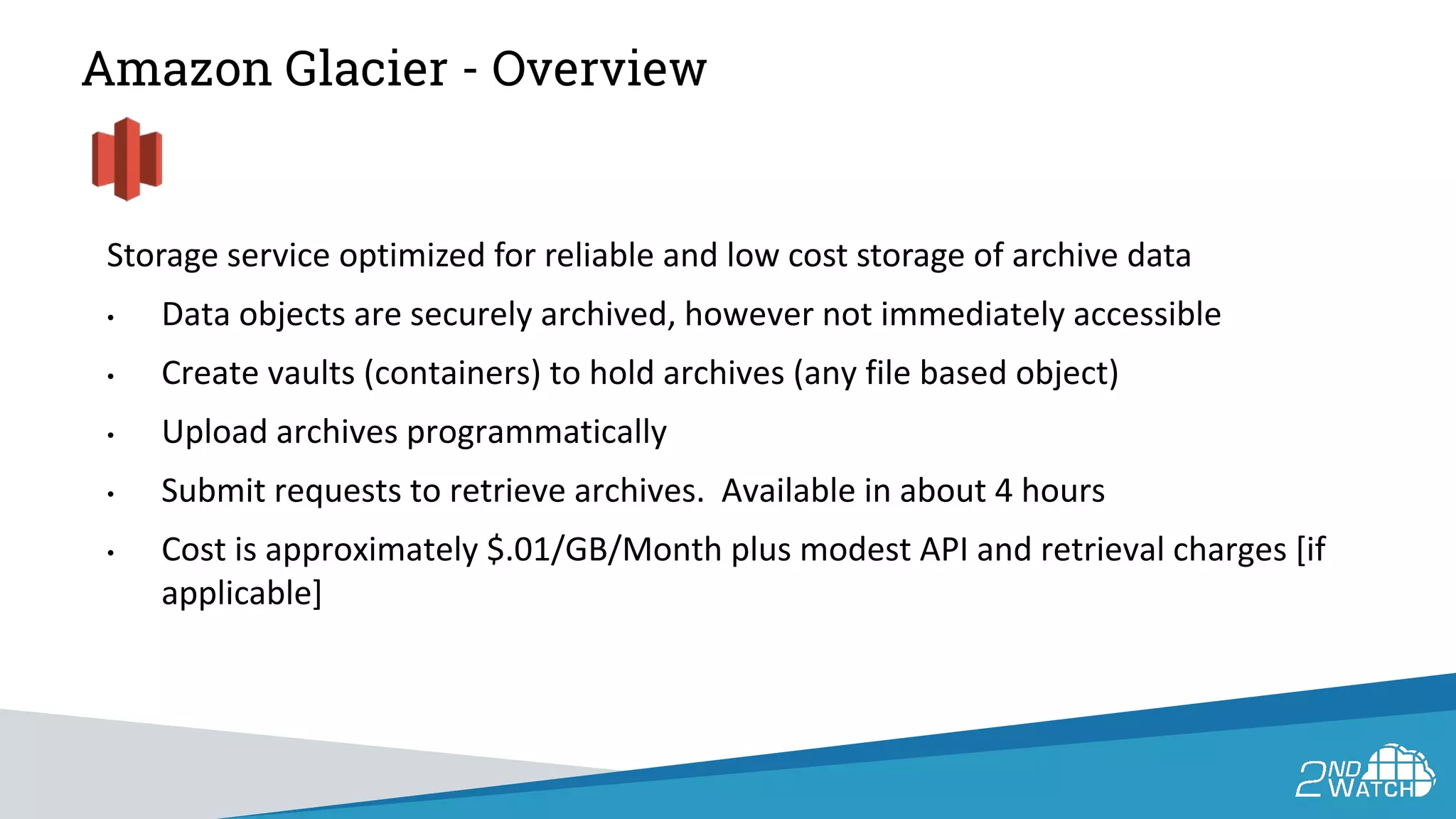 Amazon Glacier - Overview
Storage service optimized for reliable and low cost storage of archive data
• Data objects are securely archived, however not immediately accessible
• Create vaults (containers) to hold archives (any file based object)
• Upload archives programmatically
• Submit requests to retrieve archives. Available in about 4 hours
• Cost is approximately $.01/GB/Month plus modest API and retrieval charges [if
applicable]
 