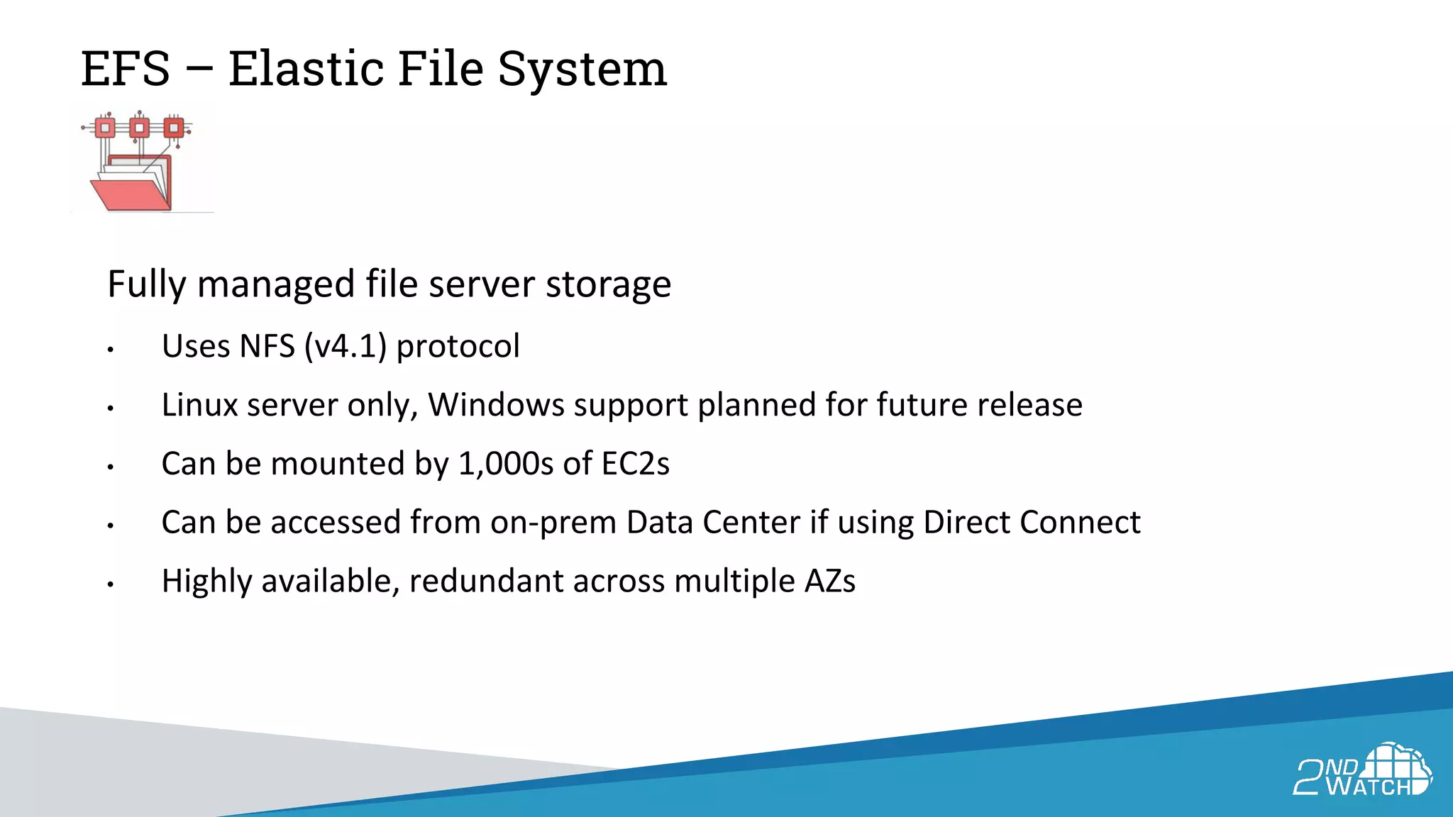 EFS – Elastic File System
Fully managed file server storage
• Uses NFS (v4.1) protocol
• Linux server only, Windows support planned for future release
• Can be mounted by 1,000s of EC2s
• Can be accessed from on-prem Data Center if using Direct Connect
• Highly available, redundant across multiple AZs
 
