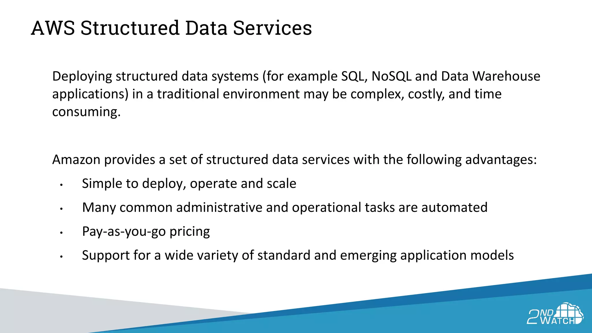 AWS Structured Data Services
Deploying structured data systems (for example SQL, NoSQL and Data Warehouse
applications) in a traditional environment may be complex, costly, and time
consuming.
Amazon provides a set of structured data services with the following advantages:
• Simple to deploy, operate and scale
• Many common administrative and operational tasks are automated
• Pay-as-you-go pricing
• Support for a wide variety of standard and emerging application models
 