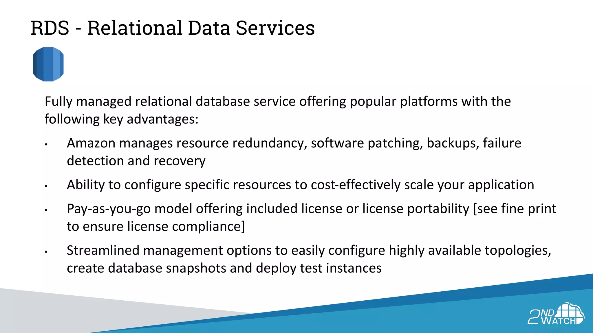 RDS - Relational Data Services
Fully managed relational database service offering popular platforms with the
following key advantages:
• Amazon manages resource redundancy, software patching, backups, failure
detection and recovery
• Ability to configure specific resources to cost-effectively scale your application
• Pay-as-you-go model offering included license or license portability [see fine print
to ensure license compliance]
• Streamlined management options to easily configure highly available topologies,
create database snapshots and deploy test instances
 